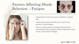 Factors Affecting Shade
Selection – Fatigue
– Fatigued eyes cannot sense color as perfectly as vigilant
eyes.
– Compromised visual sensitivity occurs due to local,
general or mental fatigues.
– Failure in shade selection (managing several patients
necessitating shade evaluation during a single day of work)
can be a main reason for fatigue.
Appl. Sci. 2022, 12, 6841
 