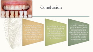 Conclusion
To provide an esthetic
restoration to the
patient, the dentist
must have a full
understanding of the
science of color and
color perception.
Matching the correct
shade satisfies both
the dentist and
patient and gives a
pleasing appearance
to the patient.
In order to achieve
good esthetics, both
conventional and
digital shade systems
should be employed
during the shade
selection process.
 