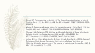 – Sproull RC. Color matching in dentistry. I. The three-dimensional nature of color. J
Prosthet Dent. 1973 Apr;29(4):416-24. doi: 10.1016/s0022-3913(73)80019-8. PMID:
4511779.
– Wieder S. Custom shade guide system for composite resins. J Esthet Dent. 1990 Jan-
Feb;2(1):10-2. doi: 10.1111/j.1708-8240.1990.tb00596.x. PMID: 2098058.
– Alnusayri MO, Sghaireen MG, Mathew M, Alzarea B, Bandela V. Shade Selection in
Esthetic Dentistry: A Review. Cureus. 2022 Mar 20;14(3):e23331. doi:
10.7759/cureus.23331. PMID: 35464532; PMCID: PMC9015060.
– Ly, Bao & Dyer, Ethan & Feig, Jessica & Chien, Anna & Bino, Sandra. (2020). Research
Techniques Made Simple: Cutaneous Colorimetry: A Reliable Technique for
Objective Skin Color Measurement. The Journal of investigative dermatology. 140. 3-
12.e1. 10.1016/j.jid.2019.11.003.
 