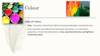 Colour
Philips 12th Edition,
– Color - Sensation induced from light of varying wavelengths reaching the eye.
– Color scientists have defined the three basic dimensions, or colorimetric
properties, of color characterization as hue, saturation/chroma, and lightness
(Tristimulus data)
 