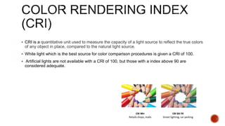  CRI is a quantitative unit used to measure the capacity of a light source to reflect the true colors
of any object in place, compared to the natural light source.
 White light which is the best source for color comparison procedures is given a CRI of 100.
 Artificial lights are not available with a CRI of 100, but those with a index above 90 are
considered adequate.
 
