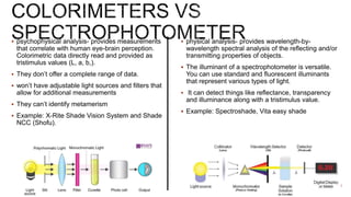  psychophysical analysis- provides measurements
that correlate with human eye-brain perception.
Colorimetric data directly read and provided as
tristimulus values (L, a, b,).
 They don’t offer a complete range of data.
 won’t have adjustable light sources and filters that
allow for additional measurements
 They can’t identify metamerism
 Example: X-Rite Shade Vision System and Shade
NCC (Shofu).
 physical analysis- provides wavelength-by-
wavelength spectral analysis of the reflecting and/or
transmitting properties of objects.
 The illuminant of a spectrophotometer is versatile.
You can use standard and fluorescent illuminants
that represent various types of light.
 It can detect things like reflectance, transparency
and illuminance along with a tristimulus value.
 Example: Spectroshade, Vita easy shade
 