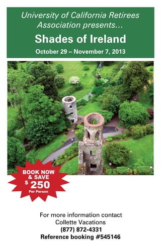 University of California Retirees
Association presents…
Shades of Ireland
October 29 – November 7, 2013
For more information contact
Collette Vacations
(877) 872-4331
Reference booking #545146
250$
 