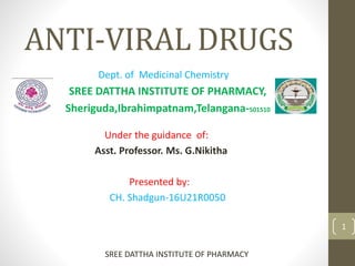ANTI-VIRAL DRUGS
Dept. of Medicinal Chemistry
SREE DATTHA INSTITUTE OF PHARMACY,
Sheriguda,Ibrahimpatnam,Telangana-501510
Under the guidance of:
Asst. Professor. Ms. G.Nikitha
Presented by:
CH. Shadgun-16U21R0050
1
SREE DATTHA INSTITUTE OF PHARMACY
 