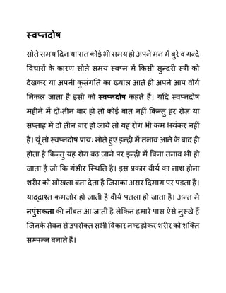 स्वप्नदोष
सोते समय ददन या रात कोई भी समय हो अपने मन में बुरे व गन्दे
ववचारों क
े कारण सोते समय स्वप्न में ककसी सुन्दरी स्री को
देखकर या अपनी क
ु सींगनत का ख्याल आते ही अपने आप वीयथ
ननकल जाता है इसी को स्वप्नदोष कहते हैं। यदद स्वप्नदोष
महीने में दो-तीन बार हो तो कोई बात नहीीं ककन्तु हर रोज़ या
सप्ताह में दो तीन बार हो जाये तो यह रोग भी कम भयींकर नहीीं
है। यूीं तो स्वप्नदोष प्रायिः सोते हुए इन्री में तनाव आने क
े बाद ही
होता है ककन्तु यह रोग बढ जाने पर इन्री में बबना तनाव भी हो
जाता है जो कक गींभीर जस्थनत है। इस प्रकार वीयथ का नाश होना
शरीर को खोखला बना देता है जजसका असर ददमाग पर पडता है।
याद्दाश्त कमजोर हो जाती है वीयथ पतला हो जाता है। अन्त में
नपुुंिकता की नौबत आ जाती है लेककन हमारे पास ऐसे नुस्खे हैं
जजनक
े सेवन से उपरोक्त सभी ववकार नष्ट होकर शरीर को शजक्त
सम्पन्न बनाते हैं।
 