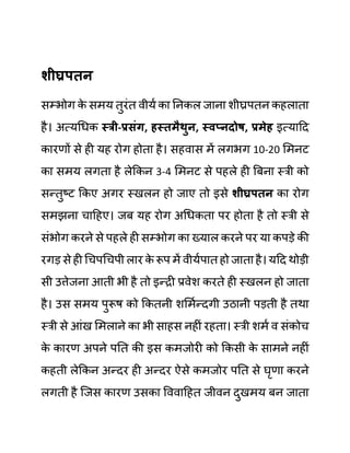 शीघ्रपतन
सम्भोग क
े समय तुरींत वीयथ का ननकल जाना शीघ्रपतन कहलाता
है। अत्यगधक स्री-प्रिुंग, हस्तमैथुन, स्वप्नदोष, प्रमेह इत्यादद
कारणों से ही यह रोग होता है। सहवास में लगभग 10-20 लमनट
का समय लगता है लेककन 3-4 लमनट से पहले ही बबना स्री को
सन्तुष्ट ककए अगर स्खलन हो जाए तो इसे शीघ्रपतन का रोग
समझना चादहए। जब यह रोग अगधकता पर होता है तो स्री से
सींभोग करने से पहले ही सम्भोग का ख्याल करने पर या कपडे की
रगड से ही गचपगचपी लार क
े रूप में वीयथपात हो जाता है। यदद थोडी
सी उत्तेजना आती भी है तो इन्री प्रवेश करते ही स्खलन हो जाता
है। उस समय पुरूष को ककतनी शलमथन्दगी उठानी पडती है तथा
स्री से आींख लमलाने का भी साहस नहीीं रहता। स्री शमथ व सींकोच
क
े कारण अपने पनत की इस कमजोरी को ककसी क
े सामने नहीीं
कहती लेककन अन्दर ही अन्दर ऐसे कमजोर पनत से घृणा करने
लगती है जजस कारण उसका वववादहत जीवन दुखमय बन जाता
 