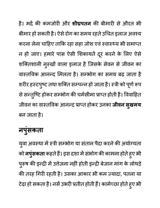 है। मदथ की कमजोरी और शीघ्रपतन की बीमारी से औरत भी
बीमार हो सकती है। ऐसे रोग का समय रहते उगचत इलाज अवश्य
करना लेना चादहए ताकक रहा सहा जोश एवीं स्वास््य भी समाप्त
न हो जाए। हमारे पास ऐसी लशकायतें दूर करने क
े ललए ऐसे
शजक्तशाली नुस्खों वाला इलाज है जजसक
े सेवन से जीवन का
वास्तववक आनन्द लमलता है। सम्भोग का समय बढ जाता है
शरीर हस्टपुष्ट तथा शजक्त सम्पन्न हो जाता है। स्री को पूणथ रूप
से सन्तुजष्ट होकर सम्भोग की चमथसीमा प्राप्त होती है। वववादहत
जीवन का वास्तववक आनन्द प्राप्त होकर उनका जीवन िुखमय
बन जाता है।
नपुुंिकता
युवा अवस्था में स्री सम्भोग या सींतान पैदा करने की अयोग्यता
को नपुुंिकता कहते हैं। इस दशा में सींभोग की कामना होते हुए भी
पुरूष की इन्री में उत्तेजना नहीीं होती इन्री बेजान माींग क
े लोथडे
की तरह गगरी रहती है। उसका आकार भी कम ज्यादा, पतला या
टेढा हो सकता है। नसें उभरी प्रतीत होती हैं। कामेच्छा होते हुए भी
 