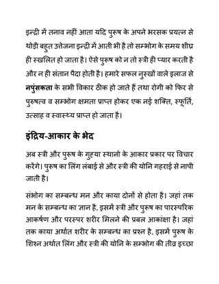 इन्री में तनाव नहीीं आता यदद पुरूष क
े अपने भरसक प्रयत्न से
थोडी बहुत उत्तेजना इन्री में आती भी है तो सम्भोग क
े समय शीघ्र
ही स्खललत हो जाता है। ऐसे पुरूष को न तो स्री ही प्यार करती है
और न ही सींतान पैदा होती है। हमारे सफल नुस्खों वाले इलाज से
नपुुंिकता क
े सभी ववकार ठीक हो जाते हैं तथा रोगी को कफर से
पुरुषत्व व सम्भोग क्षमता प्राप्त होकर एक नई शजक्त, स्फ
ू नतथ,
उत्साह व स्वास््य प्राप्त हो जाता है।
इुंहरय-आकार क
े भेद
अब स्री और पुरूष क
े गुह्या स्थानो क
े आकार प्रकार पर ववचार
करेंगे। पुरूष का ललींग लींबाई से और स्री की योनन गहराई से नापी
जाती है।
सींभोग का सम्बन्ध मन और काया दोनों से होता है। जहाीं तक
मन क
े सम्बन्ध का ज्ञान है, इसमें स्री और पुरूष का पारस्पररक
आकषथण और परस्पर शरीर लमलने की प्रबल आकाींक्षा है। जहाीं
तक काया अथाथत शरीर क
े सम्बन्ध का प्रश्न है, इसमें पुरूष क
े
लशश्न अथाथत ललींग और स्री की योनन क
े सम्भोग की तीव्र इच्छा
 