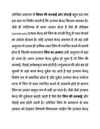 उत्तेजजत अवस्था में सशश्न की लम्बाई ओर मोटाई बहुत हद तक
इस बात पर ननभथर करती है कक उत्थान क
े न्र ककतना सशक्त है।
जैसे ही मजस्तष्क में काम जाग्रत होता है वैसे ही सेरीब्रम
(cerebrum) उत्थान क
े न्र को ललींग क
े स्पींजी दटशू में रक्त भेजने
का आदेश भेजता है। यदद उत्थान क
े न्र सशक्त है तो वह उसी
अनुपात में उतना ही अगधक रक्त ललींग में एकबरत करने में समथथ
होता है जजसक
े फलस्वरूप सलुंग का आकार उसी अनुपात में बडा
हो जाता है। अगर उत्थान क
े न्र दुबथल हो चुका है तो ललींग की
लम्बाई, चैडाई अपेक्षाकृ त कम होती है। नपुींसकता की ओर बढ रहे
युवकों में जहाीं काम क
े न्र दुबथल पड जाते हैं वहाीं उत्थान क
े न्र
ववशेष रूप से प्रभाववत होता है और दुबथल उत्थान क
े न्र पयाथप्त
मारा में ललींग में रक्त एकबरत करने में असमथथ होने क
े कारण
ललींग का आकर प्राकृ त रूप में नहीीं आ पाता है। जैसे-जैसे उत्थान
क
े न्र की दुबथलता बढती जाती है वैसे-वैसे सलुंग की लम्बाईर और
चैडाई कम होती जाती है। उत्तेजजत ललींग क
े सामान्य से कम
आकार को देखकर ननष्कषथ ननकालना चादहए कक उत्थान क
े न्र
 