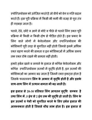 स्पोजन्जयोसम को उत्तेजजत करते है जो वीयथ को वेग व गनत प्रदान
करते हैं। इस पूरी प्रकक्रया में ककसी भी कमी की वजह से पूरा तींर
ही गडबडा जाता है।
पतले, टेढे, छोटे व आगे से मोटे व पीछे से पतले ललींग उक्त पूरी
प्रकक्रया में ककसी न ककसी दोष से पीडि़त होते हैं। इस प्रकार क
े
ललींग वाले लोगों में क
े वेरनोसम और स्पाजन्जयोसम की
कोलशकाऐीं पूरी तरह से सुगदठत नहीीं होती जजनसे इनमें अगधक
रक्त ग्रहण करने की क्षमता व इन कोलशकाओीं में अगधक समय
तक रक्त रोक
े रखने की क्षमता नहीीं होती।
हमारे हबथल खाने व लगाने क
े इलाज से कॉपथस क
े वेरनोसम और
कॉपथस स्पाजन्जयोसम ऊतकों में वृद्गध होती है, इन ऊतकों की
कोलशकाओीं का आकार बढ जाता है जजनमें रक्त इकट्ठा होता है
जजसक
े फलस्वरूप सलुंग क
े आकार में वृद्धध होती है और इिक
े
िाथ-िाथ सलुंग में उत्थान क्षमता भी बढ जाती है।
इि इलाज िे 20-30 प्रनतशत सलुंग आयतन वृद्धध िम्भव है
तथा सलुंग में .5 इुंच िे 2 इुंच तक की वृद्धध हो जाती है। सलुंग क
े
इन ऊतकों व पेशी को िुगहित करने क
े सलए हबयल इलाज की
आवश्यकता होती है जजििे शीघ्र लाभ होता है। इि इलाज िे
 
