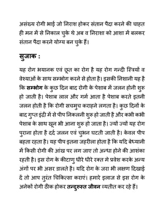 असींख्य रोगी भाई जो ननराश होकर सींतान पैदा करने की चाहत
ही मन में से ननकाल चुक
े थे अब व ननराशा को आशा में बलकर
सींतान पैदा करने योग्य बन चुक
े हैं।
िुजाक :
यह रोग भयानक एवीं छ
ू त का रोग है यह रोग गन्दी जस्रयों व
वेश्याओीं क
े साथ सम्भोग करने से होता है। इसकी ननशानी यह है
कक िम्भोग क
े क
ु छ ददन बाद रोगी क
े पेशाब में जलन होनी शुरू
हो जाती है। पेशाब लाल और गमथ आता है पेशाब करते इतनी
जलन होती है कक रोगी सचमुच कराहने लगता है। क
ु छ ददनों क
े
बाद गुप्त इींरी में से पीप ननकलनी शुरू हो जाती है और कभी कभी
पेशाब क
े साथ खून भी आना शुरू हो जाता है। ज्यों ज्यों यह रोग
पुराना होता है ददथ जलन एवीं चुभन घटती जाती है। क
े वल पीप
बहता रहता है। यह पीप इतना जहरीला होता है कक यदद बेध्यानी
में ककसी रोगी की आींख पर लग जाए तो अन्धा होने की आशींका
रहती है। इस रोग क
े कीटाणु धीरे धीरे रक्त मे प्रवेश करक
े अन्य
अींगों पर भी असर ि़ालते है। यदद रोग क
े जरा भी लक्षण ददखाई
दें तो आप तुरींत गचककत्सा कराएीं। हमारे इलाज से इस रोग क
े
अनेकों रोगी ठीक होकर तन्दुरूस्त जीवन व्यतीत कर रहे हैं।
 