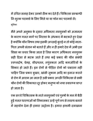 में उगचत सलाह देकर उनको ठीक कर देते हैं। गचककत्सा सम्बन्धी
ननिःशुल्क परामशथ क
े ललए लमले या या फोन कर परामशथ लें।
भूमिका
मैंने अपने अनुभव क
े द्वारा अगधकतर नवयुवकों को अज्ञानता
क
े कारण गलत मागथ पर ननराशा क
े अींधकार में भटकते हुए देखा
है क्योंकक यौन ववषय तथा इसकी अच्छाई बुराई न तो कोई माता-
वपता अपनी सींतान को बताते हैं और न ही हमारे देश में अभी इस
लशक्षा का प्रचार ककया जाता है जजस कारण अगधकतर नवयुवक
सही ददशा से भटक जाते हैं तथा कई प्रकार की यौन सींबींधी
स्वप्नदोष, प्रेमह, शीघ्रपतन, नपुींसकता आदद कमजोररयों क
े
लशकार हो जाते हैं। इन रोगों से पीडि़त रोगों को घबराना नहीीं
चादहए जजस प्रकार बुखार, खाींसी जुकाम आदद का इलाज कराने
से रोग में आराम आ जाता है उसी प्रकार अच्छी गचककत्सा से सभी
यौन रोगों की लशकायत दूर होकर मनुष्य को नया स्वास््य प्राप्त
हो जाता है।
एक सच्चे गचककत्सक क
े नाते नवयुवकों एवीं पुरुषों क
े मन में बैठी
हुई गलत धारणाओीं को ननकालकर उन्हें पूणथ रूप से स्वस्थ बनाने
में सहयोग देना ही हमारा उद्देश्य है। हमारा हाशमी दवाखाना
 