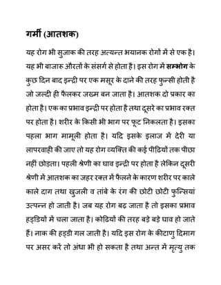 गमी (आतशक)
यह रोग भी सुजाक की तरह अत्यन्त भयानक रोगों में से एक है।
यह भी बाजारू औरतों क
े सींसगथ से होता है। इस रोग में िम्भोग क
े
क
ु छ ददन बाद इन्री पर एक मसूर क
े दाने की तरह फ
ु न्सी होती है
जो जल्दी ही फ
ै लकर जख्म बन जाता है। आतशक दो प्रकार का
होता है। एक का प्रभाव इन्री पर होता है तथा दूसरे का प्रभाव रक्त
पर होता है। शरीर क
े ककसी भी भाग पर फ
ू ट ननकलता है। इसका
पहला भाग मामूली होता है। यदद इसक
े इलाज में देरी या
लापरवाही की जाए तो यह रोग व्यजक्त की कई पीदढयों तक पीछा
नहीीं छोडता। पहली श्रेणी का घाव इन्री पर होता है लेककन दूसरी
श्रेणी में आतशक का जहर रक्त में फ
ै लने क
े कारण शरीर पर काले
काले दाग तथा खुजली व ताींबे क
े रींग की छोटी छोटी फ
ु जन्सयाीं
उत्पन्न हो जाती है। जब यह रोग बढ जाता है तो इसका प्रभाव
हड्डि़यों में चला जाता है। कोदढयों की तरह बडे बडे घाव हो जाते
हैं। नाक की हड्ि़ी गल जाती है। यदद इस रोग क
े कीटाणु ददमाग
पर असर करें तो अींधा भी हो सकता है तथा अन्त में मृत्यु तक
 