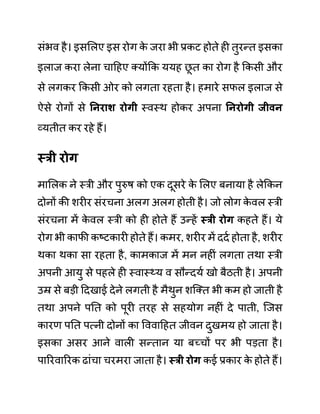 सींभव है। इसललए इस रोग क
े जरा भी प्रकट होते ही तुरन्त इसका
इलाज करा लेना चादहए क्योंकक ययह छ
ू त का रोग है ककसी और
से लगकर ककसी ओर को लगता रहता है। हमारे सफल इलाज से
ऐसे रोगों से ननराश रोगी स्वस्थ होकर अपना ननरोगी जीवन
व्यतीत कर रहे हैं।
स्री रोग
माललक ने स्री और पुरुष को एक दूसरे क
े ललए बनाया है लेककन
दोनों की शरीर सींरचना अलग अलग होती है। जो लोग क
े वल स्री
सींरचना में क
े वल स्री को ही होते हैं उन्हें स्री रोग कहते हैं। ये
रोग भी काफी कष्टकारी होते हैं। कमर, शरीर में ददथ होता है, शरीर
थका थका सा रहता है, कामकाज में मन नहीीं लगता तथा स्री
अपनी आयु से पहले ही स्वास््य व सौन्दयथ खो बैठती है। अपनी
उम्र से बडी ददखाई देने लगती है मैथुन शजक्त भी कम हो जाती है
तथा अपने पनत को पूरी तरह से सहयोग नहीीं दे पाती, जजस
कारण पनत पत्नी दोनों का वववादहत जीवन दुखमय हो जाता है।
इसका असर आने वाली सन्तान या बच्चों पर भी पडता है।
पाररवाररक ढाींचा चरमरा जाता है। स्री रोग कई प्रकार क
े होते हैं।
 
