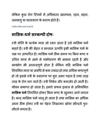 लेककन क
ु छ रोग जस्रयों में अगधकतर खानपान, रहन, सहन,
जलवायु या वातावरण क
े कारण होते हैं।
जो लभन्न लभन्न प्रकार क
े होते हैं-
मासिक-धमय िम्बन्धी दोषः
स्री योनन क
े प्रत्येक मास जो रक्त आता है उसे मालसक धमथ
कहते हैं। स्री की सेहत व सन्तान उत्पवत्त इसी मालसक धमथ क
े
चक्र पर आधाररत है। मालसक धमथ ठीक समय पर बबना कष्ट व
उगचत मारा में आने से गभाथधारण की क्षमता रहती है और
सम्भोग भी आनन्दपूणथ होता है लेककन यदद मालसक धमथ
ननयलमत मारा या अवगध से कम ज्यादा हो तथा अगधक कष्टपूणथ
हो तो इससे स्री क
े स्वास््य पर बुरा असर पडता है तथा तरह
तरह क
े रोग लग जाते हैं। स्री ननबथल और कमजोर हो जाती है।
यौवन समाप्त हो जाता है। हमारे सफल इलाज से अननयलमत
मासिक धमय ननयलमत होकर बबना कष्ट क
े खुलकर आने लगता
है। बन्द मालसक धमथ चालू हो जाता है तथा मालसक का अगधक
आना ठीक होकर स्री का चेहरा ननखरकर खोया सौन्दयथ पुनिः
लौटने लगता है।
 