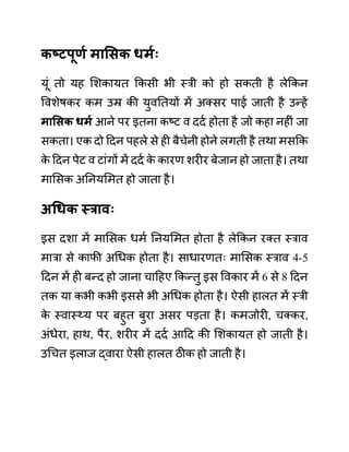 कष्टपूणय मासिक धमयः
यूीं तो यह लशकायत ककसी भी स्री को हो सकती है लेककन
ववशेषकर कम उम्र की युवनतयों में अक्सर पाई जाती है उन्हें
मासिक धमय आने पर इतना कष्ट व ददथ होता है जो कहा नहीीं जा
सकता। एक दो ददन पहले से ही बैचेनी होने लगती है तथा मसकक
क
े ददन पेट व टाींगों में ददथ क
े कारण शरीर बेजान हो जाता है। तथा
मालसक अननयलमत हो जाता है।
अधधक स्रावः
इस दशा में मालसक धमथ ननयलमत होता है लेककन रक्त स्राव
मारा से काफी अगधक होता है। साधारणतिः मालसक स्राव 4-5
ददन में ही बन्द हो जाना चादहए ककन्तु इस ववकार में 6 से 8 ददन
तक या कभी कभी इससे भी अगधक होता है। ऐसी हालत में स्री
क
े स्वास््य पर बहुत बुरा असर पडता है। कमजोरी, चक्कर,
अींधेरा, हाथ, पैर, शरीर में ददथ आदद की लशकायत हो जाती है।
उगचत इलाज द्वारा ऐसी हालत ठीक हो जाती है।
 