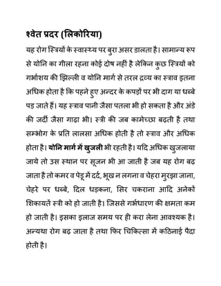 श्वेत प्रदर (सलकोररया)
यह रोग जस्रयों क
े स्वास््य पर बुरा असर ि़ालता है। सामान्य रूप
से योनन का गीला रहना कोई दोष नहीीं है लेककन क
ु छ जस्रयों को
गभाथशय की खझल्ली व योनन मागथ से तरल रव्य का स्राव इतना
अगधक होता है कक पहने हुए अन्दर क
े कपडों पर भी दाग या धब्बे
पड जाते हैं। यह स्राव पानी जैसा पतला भी हो सकता है और अींि़े
की जदी जैसा गाढा भी। स्री की जब कामेच्छा बढती है तथा
सम्भोग क
े प्रनत लालसा अगधक होती है तो स्राव और अगधक
होता है। योनन मागय में खुजली भी रहती है। यदद अगधक खुजलाया
जाये तो उस स्थान पर सूजन भी आ जाती है जब यह रोग बढ
जाता है तो कमर व पेि़ू में ददथ, भूख न लगना व चेहरा मुरझा जाना,
चेहरे पर धब्बे, ददल धडकना, लसर चकराना आदद अनेकों
लशकायतें स्री को हो जाती है। जजससे गभथधारण की क्षमता कम
हो जाती है। इसका इलाज समय पर ही करा लेना आवश्यक है।
अन्यथा रोग बढ जाता है तथा कफर गचककत्सा में कदठनाई पैदा
होती है।
 