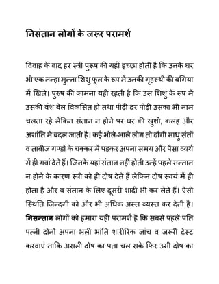 ननिुंतान लोगों क
े जरूर परामशय
वववाह क
े बाद हर स्री पुरूष की यही इच्छा होती है कक उनक
े घर
भी एक नन्हा मुन्ना लशशु फ
ू ल क
े रूप में उनकी गृहस्थी की बगगया
में खखले। पुरुष की कामना यही रहती है कक उस लशशु क
े रूप में
उसकी वींश बेल ववकलसत हो तथा पीढी दर पीढी उसका भी नाम
चलता रहे लेककन सींतान न होने पर घर की खुशी, कलह और
अशाींनत में बदल जाती है। कई भोले-भाले लोग तो ढोंगी साधु सींतों
व ताबीज गण्ि़ों क
े चक्कर में पडकर अपना समय और पैसा व्यथथ
में ही गवाीं देते हैं। जजनक
े यहाीं सींतान नहीीं होती उन्हें पहले सन्तान
न होने क
े कारण स्री को ही दोष देते हैं लेककन दोष स्वयीं में ही
होता है और व सींतान क
े ललए दूसरी शादी भी कर लेते हैं। ऐसी
जस्थनत जजन्दगी को और भी अगधक अस्त व्यस्त कर देती है।
ननिन्तान लोगों को हमारा यही परामशथ है कक सबसे पहले पनत
पत्नी दोनों अपना भली भाींनत शारीररक जाींच व जरूरी टेस्ट
करवाएीं ताकक असली दोष का पता चल सक
े कफर उसी दोष का
 