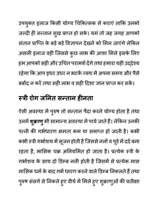 उपयुक्त इलाज ककसी योग्य गचककत्सक से कराएीं ताकक उनको
जल्दी ही सन्तान सुख प्राप्त हो सक
े । यमीं तो जह जगह आपको
सींतान प्राजप्त क
े बडे बडे ववज्ञापन देखने को लमल जाएींगे लेककन
असली इलाज वही जजससे क
ु छ लाभ की आशा लमले इसक
े ललए
हम आपको सही और उगचत परामशथ देंगे तथा हमारा यही उद्देश्य
रहेगा कक आप इधर उधर न भटक
ें व्यथ में अपना समय और पैसे
बबाथद न करें तथा सही लाभ व सही ददशा ज्ञान प्राप्त कर सक
ें ।
स्री रोग जननत िन्तान हीनता
ऐसी अवस्था में पुरुष तो सन्तान पैदा करने योग्य होता है तथा
उनमें शुक्राणु भी सामान्य अवस्था में पाये जाते हैं। लेककन उनकी
पत्नी की गभथधारण क्षमता कम या समाप्त हो जाती है। कभी
कभी स्री गभाथशय में सूजन होती है जजससे नलों व पूि़े में ददथ बना
रहता है, मालसक चक्र अननयलमत हो जाता है। प्रत्येक स्री क
े
गभाथशय क
े साथ दो डि़म्ब नली होती है जजसमें से प्रत्येक मास
मालसक धमथ क
े बाद गभथ धारण करने वाले डि़म्ब ननकलते हैं तथा
पुरुष सींसगथ से ननकले हुए वीयथ में लमले हुए शुक्राणुओीं की प्रतीक्षा
 