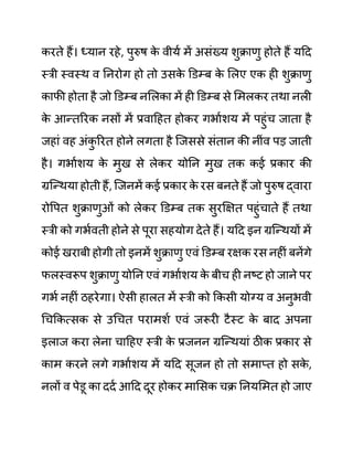 करते हैं। ध्यान रहे, पुरुष क
े वीयथ में असींख्य शुक्राणु होते हैं यदद
स्री स्वस्थ व ननरोग हो तो उसक
े डि़म्ब क
े ललए एक ही शुक्राणु
काफी होता है जो डि़म्ब नललका में ही डि़म्ब से लमलकर तथा नली
क
े आन्तररक नसों में प्रवादहत होकर गभाथशय में पहुींच जाता है
जहाीं वह अींक
ु ररत होने लगता है जजससे सींतान की नीींव पड जाती
है। गभाथशय क
े मुख से लेकर योनन मुख तक कई प्रकार की
ग्रजन्थया होती हैं, जजनमें कई प्रकार क
े रस बनते हैं जो पुरुष द्वारा
रोवपत शुक्राणुओीं को लेकर डि़म्ब तक सुरक्षक्षत पहुींचाते हैं तथा
स्री को गभथवती होने से पूरा सहयोग देते हैं। यदद इन ग्रजन्थयों में
कोई खराबी होगी तो इनमें शुक्राणु एवीं डि़म्ब रक्षक रस नहीीं बनेंगे
फलस्वरूप शुक्राणु योनन एवीं गभाथशय क
े बीच ही नष्ट हो जाने पर
गभथ नहीीं ठहरेगा। ऐसी हालत में स्री को ककसी योग्य व अनुभवी
गचककत्सक से उगचत परामशथ एवीं जरूरी टैस्ट क
े बाद अपना
इलाज करा लेना चादहए स्री क
े प्रजनन ग्रजन्थयाीं ठीक प्रकार से
काम करने लगे गभाथशय में यदद सूजन हो तो समाप्त हो सक
े ,
नलों व पेि़ू का ददथ आदद दूर होकर मालसक चक्र ननयलमत हो जाए
 