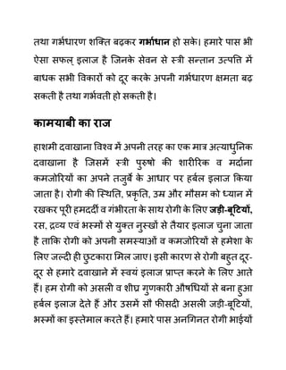 तथा गभथधारण शजक्त बढकर गभायधान हो सक
े । हमारे पास भी
ऐसा सफल् इलाज है जजनक
े सेवन से स्री सन्तान उत्पवत्त में
बाधक सभी ववकारों को दूर करक
े अपनी गभथधारण क्षमता बढ
सकती है तथा गभथवती हो सकती है।
कामयाबी का राज
हाशमी दवाखाना ववश्व में अपनी तरह का एक मार अत्याधुननक
दवाखाना है जजसमें स्री पुरुषो की शारीररक व मदाथना
कमजोररयों का अपने तजुबे क
े आधार पर हबथल इलाज ककया
जाता है। रोगी की जस्थनत, प्रकृ नत, उम्र और मौसम को ध्यान में
रखकर पूरी हमददी व गींभीरता क
े साथ रोगी क
े ललए जडी-बूहटयों,
रस, रव्य एवीं भस्मों से युक्त नुस्खों से तैयार इलाज चुना जाता
है ताकक रोगी को अपनी समस्याओीं व कमजोररयों से हमेशा क
े
ललए जल्दी ही छ
ु टकारा लमल जाए। इसी कारण से रोगी बहुत दूर-
दूर से हमारे दवाखाने में स्वयीं इलाज प्राप्त करने क
े ललए आते
हैं। हम रोगी को असली व शीघ्र गुणकारी औषगधयों से बना हुआ
हबथल इलाज देते हैं और उसमें सौ फीसदी असली जडी-बूदटयों,
भस्मों का इस्तेमाल करते हैं। हमारे पास अनगगनत रोगी भाईयों
 