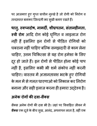 पर आजमाए हुए गुप्त प्राचीन नुस्खे है जो रोगी को ननरोग व
तन्दरूस्त बनाकर जजन्दगी भर सुखी बनाए रखते हैं।
धातु, स्वप्नदोष, नामदी, शीघ्रपतन, िुंतानहीनता,
स्री रोग आदद रोग कोई घृखणत व लाइलाज रोग
नहीीं हैं इसललए इन रोगों से पीडि़त रोगगयों को
घबराना नहीीं चादहए बजल्क समझदारी से काम लेना
चादहए, उत्तम गचककत्सा से यह रोग हमेशा क
े ललए
दूर हो जाते हैं। इन रोगों से पीडि़त होना कोई पाप
नहीीं है, इसललए कभी भी शमथ सींकोच नहीीं करनी
चादहए। वास्तव में अज्ञानतावश भटक
े हुए रोगगयों
क
े मन में से गलत धारणाओ को ननकाल कर ननरोग
बनाना और सही इलाज करना ही हमारा उद्देश्य है।
अनेक रोगों की दवा-िैक्ि
सैक्स अनेक रोगों की दवा भी है। जहाीं पर वववादहत जीवन में
िैक्ि एक दूजे क
े बीच सुख, आनींद, अपनापन लाता है, वहीीं एक
 