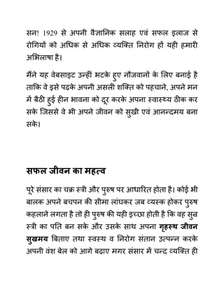 सन! 1929 से अपनी वैज्ञाननक सलाह एवीं सफल इलाज से
रोगगयों को अगधक से अगधक व्यजक्त ननरोग हों यही हमारी
अलभलाषा है।
मैंने यह वेबसाइट उन्हीीं भटक
े हुए नौजवानों क
े ललए बनाई है
ताकक वे इसे पढक
े अपनी असली शजक्त को पहचाने, अपने मन
में बैठी हुई हीन भावना को दूर करक
े अपना स्वास््य ठीक कर
सक
े जजससे वे भी अपने जीवन को सुखी एवीं आनन्दमय बना
सक
े ।
िफल जीवन का महत्व
पूरे सींसार का चक्र स्री और पुरुष पर आधाररत होता है। कोई भी
बालक अपने बचपन की सीमा लाींघकर जब व्यस्क होकर पुरुष
कहलाने लगता है तो ही पुरुष की यही इच्छा होती है कक वह सुन्र
स्री का पनत बन सक
े और उसक
े साथ अपना गृहस्थ जीवन
िुखमय बबताए तथा स्वस्थ व ननरोग सींतान उत्पन्न करक
े
अपनी वींश बेल को आगे बढाए मगर सींसार में चन्द व्यजक्त ही
 