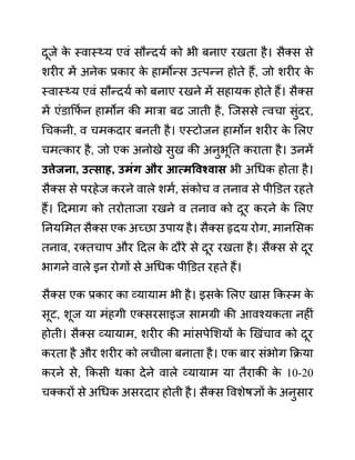 दूजे क
े स्वास््य एवीं सौन्दयथ को भी बनाए रखता है। सैक्स से
शरीर में अनेक प्रकार क
े हामोन्स उत्पन्न होते हैं, जो शरीर क
े
स्वास््य एवीं सौन्दयथ को बनाए रखने में सहायक होते हैं। सैक्स
में एींि़ाकफथ न हामोन की मारा बढ जाती है, जजससे त्वचा सुींदर,
गचकनी, व चमकदार बनती है। एस्टोजन हामोन शरीर क
े ललए
चमत्कार है, जो एक अनोखे सुख की अनुभूनत कराता है। उनमें
उत्तेजना, उत्िाह, उमुंग और आत्मववश्वाि भी अगधक होता है।
सैक्स से परहेज करने वाले शमथ, सींकोच व तनाव से पीडि़त रहते
हैं। ददमाग को तरोताजा रखने व तनाव को दूर करने क
े ललए
ननयलमत सैक्स एक अच्छा उपाय है। सैक्स हृदय रोग, मानलसक
तनाव, रक्तचाप और ददल क
े दौरे से दूर रखता है। सैक्स से दूर
भागने वाले इन रोगों से अगधक पीडि़त रहते हैं।
सैक्स एक प्रकार का व्यायाम भी है। इसक
े ललए खास ककस्म क
े
सूट, शूज या मींहगी एक्सरसाइज सामग्री की आवश्यकता नहीीं
होती। सैक्स व्यायाम, शरीर की माींसपेलशयों क
े खखींचाव को दूर
करता है और शरीर को लचीला बनाता है। एक बार सींभोग कक्रया
करने से, ककसी थका देने वाले व्यायाम या तैराकी क
े 10-20
चक्करों से अगधक असरदार होती है। सैक्स ववशेषज्ञों क
े अनुसार
 