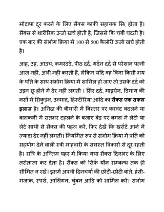 मोटापा दूर करने क
े ललए सैक्स काफी सहायक लस( होता है।
सैक्स से शारीररक ऊजाथ खचथ होती है, जजससे कक चबी घटती है।
एक बार की सींभोग कक्रया में 100 से 500 क
ै लोरी ऊजाथ खचथ होती
है।
आह, उह, आउच, कमरददथ, पीठ ददथ, गदथन ददथ से परेशान पत्नी
आज नहीीं, अभी नहीीं करती हैं, लेककन यदद वह बबना ककसी भय
क
े पनत क
े साथ सींभोग कक्रया में शालमल हो जाए तो उसक
े ददथ को
उडन छ
ू होने में देर नहीीं लगती । लसर ददथ, माइग्रेन, ददमाग की
नसों में लसक
ु डन, उन्माद, दहस्टीररया आदद का िैक्ि एक िफल
इलाज है। अननरा की बीमारी में बबस्तर पर करवट बदलने या
बालकनी में रातभर टहलने क
े बजाए बेि़ पर बगल में लेटी या
लेटे साथी से सैक्स की पहल करें, कफर देखें कक खराथटें आने में
ज्यादा देर नहीीं लगती। ननयलमत रूप से सींभोग कक्रया में पनत को
सहयोग देने वाली स्री माहवारी क
े समस्त ववकारों से दूर रहती
है। राबर क
े अजन्तम पहर में ककया गया सैक्स ददनभर क
े ललए
तरोताजा कर देता है। सैक्स को लसफ
थ यौन सम्बन्ध तक ही
सीलमत न रखें। इसमें अपनी ददनचयाथ की छोटी-छोटी बाींते, हींसी-
मजाक, स्पशथ, आललींगन, चुींबन आदद को शालमल करें। सींभोग
 