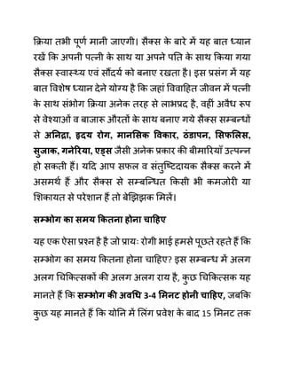 कक्रया तभी पूणथ मानी जाएगी। सैक्स क
े बारे में यह बात ध्यान
रखें कक अपनी पत्नी क
े साथ या अपने पनत क
े साथ ककया गया
सैक्स स्वास््य एवीं सौंदयथ को बनाए रखता है। इस प्रसींग में यह
बात ववशेष ध्यान देने योग्य है कक जहाीं वववादहत जीवन में पत्नी
क
े साथ सींभोग कक्रया अनेक तरह से लाभप्रद है, वहीीं अवैध रूप
से वेश्याओीं व बाजारू औरतों क
े साथ बनाए गये सैक्स सम्बन्धों
से अननरा, हृदय रोग, मानसिक ववकार, िुंडापन, सिफसलि,
िुजाक, गनेररया, एड्ि जैसी अनेक प्रकार की बीमाररयााँ उत्पन्न
हो सकती हैं। यदद आप सफल व सींतुजष्टदायक सैक्स करने में
असमथथ हैं और सैक्स से सम्बजन्धत ककसी भी कमजोरी या
लशकायत से परेशान हैं तो बेखझझक लमलें।
िम्भोग का िमय ककतना होना चाहहए
यह एक ऐसा प्रश्न है है जो प्रायिः रोगी भाई हमसे पूछते रहते हैं कक
सम्भोग का समय ककतना होना चादहए? इस सम्बन्ध में अलग
अलग गचककत्सकों की अलग अलग राय है, क
ु छ गचककत्सक यह
मानते हैं कक िम्भोग की अवधध 3-4 समनट होनी चाहहए, जबकक
क
ु छ यह मानते हैं कक योनन में ललींग प्रवेश क
े बाद 15 लमनट तक
 