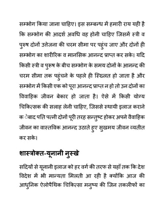 सम्भोग ककया जाना चादहए। इस सम्बन्ध में हमारी राय यही है
कक सम्भोग की आदशथ अवगध वह होनी चादहए जजसमें स्री व
पुरुष दोनों उत्तेजना की चरम सीमा पर पहुींच जाए और दोनों ही
सम्भोग का शारीररक व मानलसक आनन्द प्राप्त कर सक
े । यदद
ककसी स्री व पुरूष क
े बीच सम्भोग क
े समय दोनों क
े आनन्द की
चरम सीमा तक पहुींचने क
े पहले ही जस्ख्लत हो जाता है और
सम्भोग में ककसी एक को पूरा आनन्द प्राप्त न हो तो उन दोनों का
वववादहक जीवन बेकार हो जाता है। ऐसे में ककसी योग्य
गचककत्सक की सलाह लेनी चादहए, जजससे स्थायी इलाज कराने
क ेेबाद पनत पत्नी दोनों पूरी तरह सन्तुष्ट होकर अपने वैवादहक
जीवन का वास्तववक आनन्द उठाते हुए सुखमय जीवन व्यतीत
कर सक
े ।
शास्रोक्त-यूनानी नुस्खे
सददयों से यूनानी इलाज को हर वगथ की तरफ से यहााँ तक कक देश
ववदेश में भी मान्यता लमलती आ रही है क्योंकक आज की
आधुननक ऐलोपैगथक गचककत्सा मनुष्य की जजन तकलीफों का
 