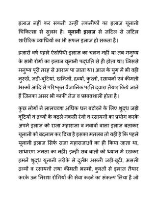 इलाज नहीीं कर सकती उन्हीीं तकलीफों का इलाज यूनानी
गचककत्सा से सुलभ है। यूनानी इलाज से जदटल से जदटल
शारीररक व्यागधयों का भी सफल इलाज हो सकता है।
हजारों वषथ पहले ऐलोपैथी इलाज का चलन नहीीं था तब मनुष्य
क
े सभी रोगों का इलाज यूनानी पद्धनत से ही होता था। जजससे
मनुष्य पूरी तरह से आराम पा जाता था। आज क
े युग में भी वही
नुस्खें, जडी-बूदटयाीं, खननजों, रव्यों, क
ु श्तों, रसायनों एवीं कीमती
भस्मों आदद से पररष्कृ त वैज्ञाननक प(नत द्वारा तैयार ककये जाते
हैं जजनका असर भी काफी तेज व प्रभावशाली होता है।
क
ु छ लोगों ने लालचवश अगधक धन बटोरने क
े ललए शुद्ध जडी
बूदटयों व रव्यों क
े बदले नकली रींगो व रसायनों का प्रयोग करक
े
अपने इलाज को राजा महाराजा व नवावों वाला इलाज बताकर
यूनानी को बदनाम कर ददया है इसका मतलब तो यही है कक पहले
यूनानी इलाज लसफ
थ राजा महाराजाओीं का ही ककया जाता था,
साधारण जनता का नहीीं। इन्हीीं सब बातों को ध्यान में रखकर
हमनें शुद्ध यूनानी तरीक
े से दुलथभ असली जडी-बूटी, असली
रव्यों व रसायनों तथा कीमती भस्मों, क
ु श्तों से इलाज तैयार
करक
े उन ननराश रोगगयों की सेवा करने का सींकल्प ललया है जो
 