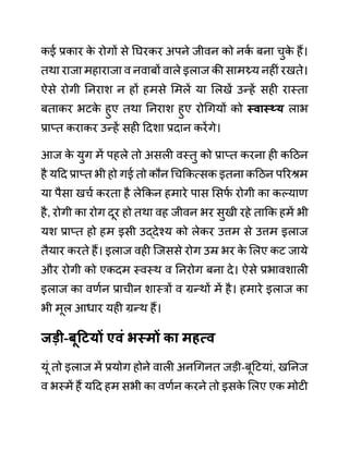 कई प्रकार क
े रोगों से नघरकर अपने जीवन को नक
थ बना चुक
े हैं।
तथा राजा महाराजा व नवाबों वाले इलाज की सामथ्र्य नहीीं रखते।
ऐसे रोगी ननराश न हों हमसे लमलें या ललखें उन्हें सही रास्ता
बताकर भटक
े हुए तथा ननराश हुए रोगगयों को स्वास््य लाभ
प्राप्त कराकर उन्हें सही ददशा प्रदान करेंगे।
आज क
े युग में पहले तो असली वस्तु को प्राप्त करना ही कदठन
है यदद प्राप्त भी हो गई तो कौन गचककत्सक इतना कदठन पररश्रम
या पैसा खचथ करता है लेककन हमारे पास लसफ
थ रोगी का कल्याण
है, रोगी का रोग दूर हो तथा वह जीवन भर सुखी रहे ताकक हमें भी
यश प्राप्त हो हम इसी उद्देश्य को लेकर उत्तम से उत्तम इलाज
तैयार करते हैं। इलाज वही जजससे रोग उम्र भर क
े ललए कट जाये
और रोगी को एकदम स्वस्थ व ननरोग बना दे। ऐसे प्रभावशाली
इलाज का वणथन प्राचीन शास्रों व ग्रन्थों में है। हमारे इलाज का
भी मूल आधार यही ग्रन्थ हैं।
जडी-बूहटयों एवुं भस्मों का महत्व
यूीं तो इलाज में प्रयोग होने वाली अनगगनत जडी-बूदटयाीं, खननज
व भस्में हैं यदद हम सभी का वणथन करने तो इसक
े ललए एक मोटी
 