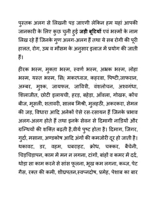 पुस्तक अलग से ललखनी पड जाएगी लेककन हम यहाीं आपकी
जानकारी क
े ललए क
ु छ चुनी हुई जडी बूहटयों एवीं भस्मों क
े नाम
ललख रहे हैं जजनक
े गुण अलग-अलग हैं तथा ये सब रोगी की पूरी
हालत, रोग, उम्र व मौसम क
े अनुसार इलाज में प्रयोग की जाती
हैं।
हीरक भस्म, मुक्ता भस्म, स्वणथ भस्म, अभ्रक भस्म, लोहा
भस्म, यस्त भस्म, लस( मकरध्वज, कहरवा, वपष्टी,जाफरान,
अम्बर, मुश्क, जायफल, जाववरी, वींशलोचन, अश्वगींधा,
लशलाजीत, छोटी इलायची, हरड, बहेडा, आाँवला, गोखरू, कोंच
बीज, मूसली, शतावरी, सालब लमश्री, मुलहठी, अकरकरा, सेमल
की जड, ववधारा आदद अनेकों ऐसे रस-रसायन हैं जजनक
े प्रभाव
अलग-अलग होते हैं तथा इनक
े सेवन से ददमागी नाडि़यों और
ग्रजन्थयों की शजक्त बढती है,वीयथ पुष्ट होता है। ददमाग, जजगर,
गुदाथ, मसाना, अण्ि़कोष आदद अींगों की कमजोरी दूर हो जाती है।
थकावट, ि़र, वहम, घबराहट, क्रोध, चक्कर, बैचेनी,
गचडगचडापन, काम में मन न लगना, टाींगों, बाींहों व कमर में ददथ,
थोडा सा काम करने से साींस फ
ू लना, भूख कम लगना, कब्ज, पेट
गैस, रक्त की कमी, शीघ्रपतन,स्वप्नदोष, प्रमेह, पेशाब का बार
 