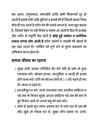 बार आना, नपुींसकता, कमजोरी आदद सभी लशकायतें दूर हो
जाती हैं इसमें ऐसी जडी-बूदटयाीं व भस्में भी हैं जजनसे खाया-वपया
शीघ्र ही पच जाता है शरीर को भी लगने लगता है, नया खून बनता
है, जजससे चेहरे पर नई रौनक व चमक आ जाती है ददल में उत्साह
और शरीर में स्फ
ू नतथ पैदा होती है खोई हुई मदायना व शारीररक
ताकत वापि लौट आती है शरीर उमींगों व जवानी की बहारों में
लह लहा उठता है। व्यजक्त को पूणथ रूप से पुरूष कहलाने का
अगधकार प्राप्त होता है।
िफल जीवन का रहस्य
1.सुबह सवेरे उठकर प्रनतददन सैर करें यदद हो सक
े तो क
ु छ
व्यायाम करें। भोजन हल्का, सन्तुललत व जल्दी ही हज़म
होने वाला करें। राबर को भोजन सोने से 2-3 घींटें पहले ही कर
लें। कब्ज न रहने दे।
2.हस्तमैथुन न करे, गन्दे उपन्यास तथा अश्लील सादहत्य न
पढे मन क
े ववचार शुद्ध अच्छा सादहत्य पढे जब भी मन में
बुरे ववचार आयें तो अपने प्रभु को याद करें।
3.सोने से पहले मूर त्याग अवश्य कर लें तथा रात में जब भी
नीींद खुले तो पेशाब कर लें, सुबह शौच समय पर जायें।
 