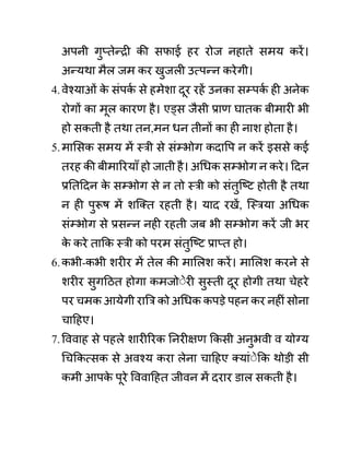 अपनी गुप्तेन्री की सफाई हर रोज नहाते समय करें।
अन्यथा मैल जम कर खुजली उत्पन्न करेगी।
4.वेश्याओीं क
े सींपक
थ से हमेशा दूर रहें उनका सम्पक
थ ही अनेक
रोगों का मूल कारण है। एड्स जैसी प्राण घातक बीमारी भी
हो सकती है तथा तन,मन धन तीनों का ही नाश होता है।
5.मालसक समय में स्री से सींम्भोग कदावप न करें इससे कई
तरह की बीमाररयााँ हो जाती है। अगधक सम्भोग न करे। ददन
प्रनतददन क
े सम्भोग से न तो स्री को सींतुजष्ट होती है तथा
न ही पुरूष में शजक्त रहती है। याद रखें, जस्रया अगधक
सींम्भोग से प्रसन्न नही रहती जब भी सम्भोग करें जी भर
क
े करे ताकक स्री को परम सींतुजष्ट प्राप्त हो।
6.कभी-कभी शरीर में तेल की माललश करें। माललश करने से
शरीर सुगदठत होगा कमजोेेरी सुस्ती दूर होगी तथा चेहरे
पर चमक आयेगी राबर को अगधक कपडे पहन कर नहीीं सोना
चादहए।
7.वववाह से पहले शारीररक ननरीक्षण ककसी अनुभवी व योग्य
गचककत्सक से अवश्य करा लेना चादहए क्याींेेकक थोडी सी
कमी आपक
े पूरे वववादहत जीवन में दरार ि़ाल सकती है।
 