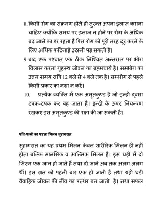 8.ककसी रोग का सींक्रमण होते ही तुरन्त अपना इलाज कराना
चादहए क्योंकक समय पर इलाज न होने पर रोग क
े अगधक
बढ जाने का ि़र रहता है कफर रोग को पूरी तरह दूर करने क
े
ललए अगधक कदठनाई उठानी पड सकती है।
9.बाद एक पश्चात ् एक ठीक ननजश्चत अन्तराल पर भोग
ववलास करना गृहस्थ जीवन का ब्रह्मचायथ है। सम्भोग का
उत्तम समय राबर 12 बजे से 4 बजे तक है। सम्भोग से पहले
ककसी प्रकार का नशा न करें।
10. प्रत्येक व्यजक्त में एक अमृतक
ु ण्ि़ है जो इन्री द्वारा
टपक-टपक कर बह जाता है। इन्री क
े ऊपर ननयन्रण
रखकर इस अमृतक
ु ण्ि़ की रक्षा की जा सकती है।
पनत-पत्नी का पहला समलन िुहागरात
सुहागरात का यह प्रथम लमलन क
े वल शारीररक लमलन ही नहीीं
होता बजल्क मानलसक व आजत्मक लमलन है। इस घडी में दो
जजस्म एक जान हो जाते हैं तथा दो जाने अब तक अलग अलग
थीीं। इस रात को पहली बार एक हो जाती है तथा यही घडी
वैवादहक जीवन की नीींव का पत्थर बन जाती है। तथा सफल
 
