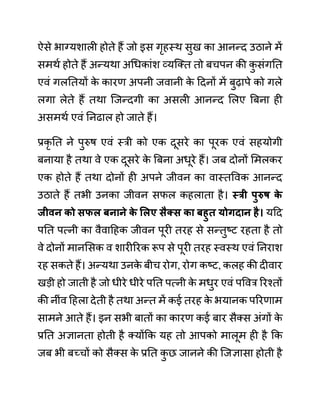 ऐसे भाग्यशाली होते हैं जो इस गृहस्थ सुख का आनन्द उठाने में
समथथ होते हैं अन्यथा अगधकाींश व्यजक्त तो बचपन की क
ु सींगनत
एवीं गलनतयों क
े कारण अपनी जवानी क
े ददनों में बुढापे को गले
लगा लेते हैं तथा जजन्दगी का असली आनन्द ललए बबना ही
असमथथ एवीं ननढाल हो जाते हैं।
प्रकृ नत ने पुरुष एवीं स्री को एक दूसरे का पूरक एवीं सहयोगी
बनाया है तथा वे एक दूसरे क
े बबना अधूरे हैं। जब दोनों लमलकर
एक होते हैं तथा दोनों ही अपने जीवन का वास्तववक आनन्द
उठाते हैं तभी उनका जीवन सफल कहलाता है। स्री पुरुष क
े
जीवन को िफल बनाने क
े सलए िैक्ि का बहुत योगदान है। यदद
पनत पत्नी का वैवादहक जीवन पूरी तरह से सन्तुष्ट रहता है तो
वे दोनों मानलसक व शारीररक रूप से पूरी तरह स्वस्थ एवीं ननराश
रह सकते हैं। अन्यथा उनक
े बीच रोग, रोग कष्ट, कलह की दीवार
खडी हो जाती है जो धीरे धीरे पनत पत्नी क
े मधुर एवीं पववर ररश्तों
की नीींव दहला देती है तथा अन्त में कई तरह क
े भयानक पररणाम
सामने आते हैं। इन सभी बातों का कारण कई बार सैक्स अींगों क
े
प्रनत अज्ञानता होती है क्योंकक यह तो आपको मालूम ही है कक
जब भी बच्चों को सैक्स क
े प्रनत क
ु छ जानने की जजज्ञासा होती है
 