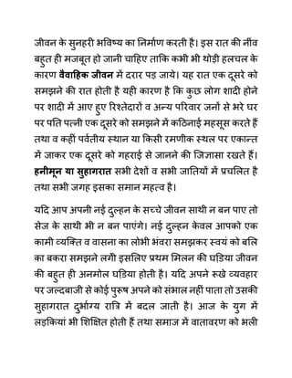 जीवन क
े सुनहरी भववष्य का ननमाथण करती है। इस रात की नीींव
बहुत ही मजबूत हो जानी चादहए ताकक कभी भी थोडी हलचल क
े
कारण वैवाहहक जीवन में दरार पड जाये। यह रात एक दूसरे को
समझने की रात होती है यही कारण है कक क
ु छ लोग शादी होने
पर शादी में आए हुए ररश्तेदारों व अन्य पररवार जनों से भरे घर
पर पनत पत्नी एक दूसरे को समझने में कदठनाई महसूस करते हैं
तथा व कहीीं पवथतीय स्थान या ककसी रमणीक स्थल पर एकान्त
में जाकर एक दूसरे को गहराई से जानने की जजज्ञासा रखते हैं।
हनीमून या िुहागरात सभी देशों व सभी जानतयों में प्रचललत है
तथा सभी जगह इसका समान महत्व है।
यदद आप अपनी नई दुल्हन क
े सच्चे जीवन साथी न बन पाए तो
सेज क
े साथी भी न बन पाएींगे। नई दुल्हन क
े वल आपको एक
कामी व्यजक्त व वासना का लोभी भींवरा समझकर स्वयीं को बलल
का बकरा समझने लगेी इसललए प्रथम लमलन की घडि़या जीवन
की बहुत ही अनमोल घडि़या होती है। यदद अपने रूखे व्यवहार
पर जल्दबाजी से कोई पुरूष अपने को सींभाल नहीीं पाता तो उसकी
सुहागरात दुभाथग्य राबर में बदल जाती है। आज क
े युग में
लडककयाीं भी लशक्षक्षत होती हैं तथा समाज में वातावरण को भली
 