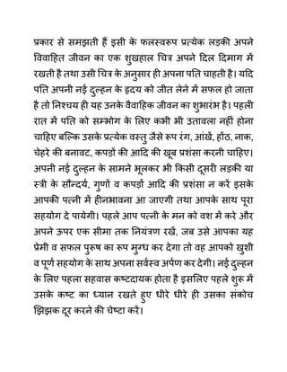 प्रकार से समझती हैं इसी क
े फलस्वरूप प्रत्येक लडकी अपने
वववादहत जीवन का एक शुखहाल गचर अपने ददल ददमाग में
रखती है तथा उसी गचर क
े अनुसार ही अपना पनत चाहती है। यदद
पनत अपनी नई दुल्हन क
े हृदय को जीत लेने में सफल हो जाता
है तो ननश्चय ही यह उनक
े वैवादहक जीवन का शुभारींभ है। पहली
रात में पनत को सम्भोग क
े ललए कभी भी उतावला नहीीं होना
चादहए बजल्क उसक
े प्रत्येक वस्तु जैसे रूप रींग, आींखें, होंठ, नाक,
चेहरे की बनावट, कपडों की आदद की खूब प्रशींसा करनी चादहए।
अपनी नई दुल्हन क
े सामने भूलकर भी ककसी दूसरी लडकी या
स्री क
े सौन्दयथ, गुणों व कपडों आदद की प्रशींसा न करें इसक
े
आपकी पत्नी में हीनभावना आ जाएगी तथा आपक
े साथ पूरा
सहयोग दे पायेगी। पहले आप पत्नी क
े मन को वश में करे और
अपने ऊपर एक सीमा तक ननयींरण रखें, जब उसे आपका यह
प्रेमी व सफल पुरूष का रूप मुग्ध कर देगा तो वह आपको खुशी
व पूणथ सहयोग क
े साथ अपना सवथस्व अपथण कर देगी। नई दुल्हन
क
े ललए पहला सहवास कष्टदायक होता है इसललए पहले शुरू में
उसक
े कष्ट का ध्यान रखते हुए धीरे धीरे ही उसका सींकोच
खझझक दूर करने की चेष्टा करें।
 