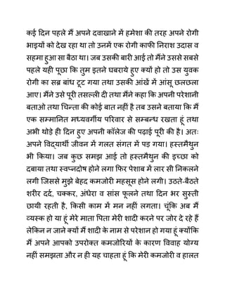 कई ददन पहले मैं अपने दवाखाने में हमेशा की तरह अपने रोगी
भाइयों को देख रहा था तो उनमें एक रोगी काफी ननराश उदास व
सहमा हुआ सा बैठा था। जब उसकी बारी आई तो मैंने उससे सबसे
पहले यही पूछा कक तुम इतने घबराये हुए क्यों हो तो उस युवक
रोगी का सब्र बाींध टूट गया तथा उसकी आींखें में आींसू छलछला
आए। मैंने उसे पूरी तसल्ली दी तथा मैंने कहा कक अपनी परेशानी
बताओ तथा गचन्ता की कोई बात नहीीं है तब उसने बताया कक मैं
एक सम्माननत मध्यवगीय पररवार से सम्बन्ध रखता हूीं तथा
अभी थोडे ही ददन हुए अपनी कॉलेज की पढाई पूरी की है। अतिः
अपने ववद्याथी जीवन में गलत सींगत में पड गया। हस्तमैथुन
भी ककया। जब क
ु छ समझ आई तो हस्तमैथुन की इच्छा को
दबाया तथा स्वप्नदोष होने लगा कफर पेशाब में लार सी ननकलने
लगी जजससे मुझे बेहद कमजोरी महसूस होने लगी। उठते-बैठते
शरीर ददथ, चक्कर, अींधेरा व साींस फ
ू लने तथा ददन भर सुस्ती
छायी रहती है, ककसी काम में मन नहीीं लगता। चूींकक अब मैं
व्यस्क हो या हूीं मेरे माता वपता मेरी शादी करने पर जोर दे रहे हैं
लेककन न जाने क्यों मैं शादी क
े नाम से परेशान हो गया हूीं क्योंकक
मैं अपने आपको उपरोक्त कमजोररयों क
े कारण वववाह योग्य
नहीीं समझता और न ही यह चाहता हूीं कक मेरी कमजोरी व हालत
 