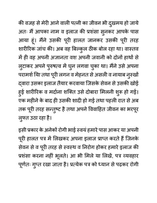 की वजह से मेरी आने वाली पत्नी का जीवन भी दुखमय हो जाये
अतिः मैं आपका नाम व इलाज की प्रशींसा सुनकर आपक
े पास
आया हूीं। मैंने उसकी पूरी हालत जानकर उसकी पूरी तरह
शारीररक जाींच की। अब वह बबल्क
ु ल ठीक बोल रहा था। वास्तव
में ही वह अपनी अज्ञानता वश अपनी जवानी को दोनों हाथों से
लुटाकर अपने पुरुषत्व में घुन लगवा चुका था। मैंने उसे अपना
परामशथ नया तथा पूरी लगन व मेहनत से असली व नायाब नुस्खों
द्वारा उसका इलाज तैयार करवाया जजसक
े सेवन से उसकी खोई
हुई शारीररक व मदाथना शजक्त उसे दोबारा लमलनी शुरू हो गई।
एक महीने क
े बाद ही उसकी शादी हो गई तथा पहली रात से अब
तक पूरी तरह सन्तुष्ट है तथा अपने वववादहत जीवन का भरपूर
लुफ्त उठा रहा है।
इसी प्रकार क
े अनेकों रोगी भाई स्वयीं हमारे पास आकर या अपनी
पूरी हालत पर में ललखकर अपना इलाज प्राप्त करते हैं जजनक
े
सेवन से व पूरी तरह से स्वस्थ व ननरोग होकर हमारे इलाज की
प्रशींसा करना नहीीं भूलते। आ भी लमले या ललखें, पर व्यवहार
पूणथतिः गुप्त रखा जाता है। प्रत्येक पर को ध्यान से पढकर रोगी
 