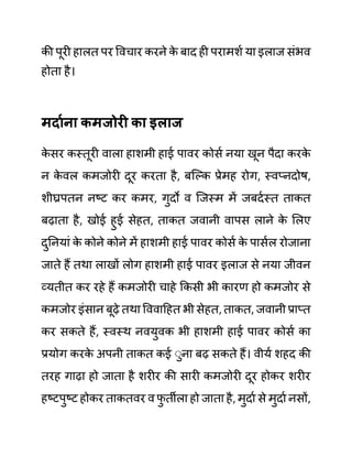 की पूरी हालत पर ववचार करने क
े बाद ही परामशथ या इलाज सींभव
होता है।
मदायना कमजोरी का इलाज
क
े सर कस्तूरी वाला हाशमी हाई पावर कोसथ नया खून पैदा करक
े
न क
े वल कमजोरी दूर करता है, बजल्क प्रेमह रोग, स्वप्नदोष,
शीघ्रपतन नष्ट कर कमर, गुदो व जजस्म में जबदथस्त ताकत
बढाता है, खोई हुई सेहत, ताकत जवानी वापस लाने क
े ललए
दुननयाीं क
े कोने कोने में हाशमी हाई पावर कोसथ क
े पासथल रोजाना
जाते हैं तथा लाखों लोग हाशमी हाई पावर इलाज से नया जीवन
व्यतीत कर रहे हैं कमजोरी चाहे ककसी भी कारण हो कमजोर से
कमजोर इींसान बूढे तथा वववादहत भी सेहत, ताकत, जवानी प्राप्त
कर सकते हैं, स्वस्थ नवयुवक भी हाशमी हाई पावर कोसथ का
प्रयोग करक
े अपनी ताकत कई ेुना बढ सकते हैं। वीयथ शहद की
तरह गाढा हो जाता है शरीर की सारी कमजोरी दूर होकर शरीर
हष्टपुष्ट होकर ताकतवर व फ
ु तीला हो जाता है, मुदाथ से मुदाथ नसों,
 