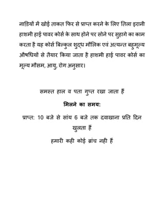नाडि़यों में खोई ताकत कफर से प्राप्त करने क
े ललए नतला इरानी
हाशमी हाई पावर कोसथ क
े साथ होने पर सोने पर सुहागे का काम
करता है यह कोसथ बबल्क
ु ल शुद्ध मौललक एवीं अत्यन्त बहुमूल्य
औषगधयों से तैयार ककया जाता है हाशमी हाई पावर कोसथ का
मूल्य मौसम, आयु, रोग अनुसार।
समस्त हाल व पता गुप्त रखा जाता हैं
समलने का िमय:
प्राप्त: 10 बजे से साींय 6 बजे तक दवाखाना प्रनत ददन
खुलता हैं
हमारी कही कोई ब्राींच नही हैं
 