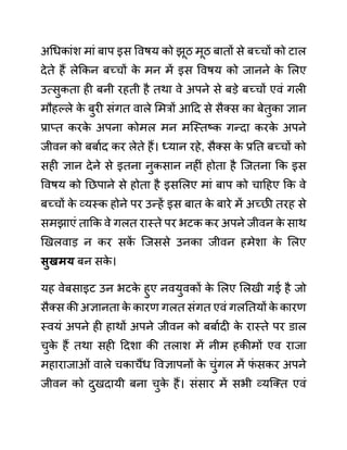 अगधकाींश माीं बाप इस ववषय को झूठ मूठ बातों से बच्चों को टाल
देते हैं लेककन बच्चों क
े मन में इस ववषय को जानने क
े ललए
उत्सुकता ही बनी रहती है तथा वे अपने से बडे बच्चों एवीं गली
मौहल्ले क
े बुरी सींगत वाले लमरों आदद से सैक्स का बेतुका ज्ञान
प्राप्त करक
े अपना कोमल मन मजस्तष्क गन्दा करक
े अपने
जीवन को बबाथद कर लेते हैं। ध्यान रहे, सैक्स क
े प्रनत बच्चों को
सही ज्ञान देने से इतना नुकसान नहीीं होता है जजतना कक इस
ववषय को नछपाने से होता है इसललए माीं बाप को चादहए कक वे
बच्चों क
े व्यस्क होने पर उन्हें इस बात क
े बारे में अच्छी तरह से
समझाएीं ताकक वे गलत रास्ते पर भटक कर अपने जीवन क
े साथ
खखलवाड न कर सक
ें जजससे उनका जीवन हमेशा क
े ललए
िुखमय बन सक
े ।
यह वेबसाइट उन भटक
े हुए नवयुवकों क
े ललए ललखी गई है जो
सैक्स की अज्ञानता क
े कारण गलत सींगत एवीं गलनतयों क
े कारण
स्वयीं अपने ही हाथों अपने जीवन को बबाथदी क
े रास्ते पर ि़ाल
चुक
े हैं तथा सही ददशा की तलाश में नीम हकीमों एव राजा
महाराजाओीं वाले चकाचैंध ववज्ञापनों क
े चुींगल में फ
ीं सकर अपने
जीवन को दुखदायी बना चुक
े हैं। सींसार में सभी व्यजक्त एवीं
 