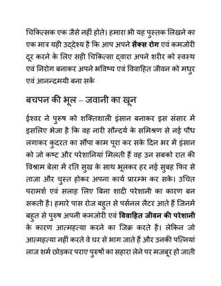 गचककत्सक एक जैसे नहीीं होते। हमारा भी यह पुस्तक ललखने का
एक मार यही उद्देश्य है कक आप अपने िैक्ि रोग एवीं कमजोरी
दूर करने क
े ललए सही गचककत्सा द्वारा अपने शरीर को स्वस्थ
एवीं ननरोग बनाकर अपने भववष्य एवीं वववादहत जीवन को मधुर
एवीं आनन्दमयी बना सक
ें
बचपन की भूल – जवानी का खून
ईश्वर ने पुरूष को शजक्तशाली इींसान बनाकर इस सींसार में
इसललए भेजा है कक वह नारी सौन्दयथ क
े सलमश्रण से नई पौध
लगाकर क
ु दरत का सौंपा काम पूरा कर सक
े ददन भर में इींसान
को जो कष्ट और परेशाननयाीं लमलती हैं वह उन सबको रात की
ववश्राम बेला में रनत सुख क
े साथ भूलकर हर नई सुबह कफर से
ताजा और चुस्त होकर अपना कायथ प्रारम्भ कर सक
े । उगचत
परामशथ एवीं सलाह ललए बबना शादी परेशानी का कारण बन
सकती है। हमारे पास रोज बहुत से पसथनल लैटर आते हैं जजनमें
बहुत से पुरुष अपनी कमजोरी एवीं वववाहहत जीवन की परेशानी
क
े कारण आत्महत्या करने का जजक्र करते है। लेककन जो
आत्महत्या नहीीं करते वे घर से भाग जाते हैं और उनकी पजत्नयाीं
लाज शमथ छोडकर पराए पुरुषों का सहारा लेने पर मजबूर हो जाती
 