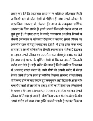 तबाह कर देते हैं। आजकल लगभग 75 प्रनतशत नौजवान ककसी
न ककसी रूप से यौन रोगों से पीडि़त हैं तथा अपने जीवन क
े
वास्तववक आनन्द से अींजान हैं। आज क
े नवयुवक क्षखणक
आनन्द क
े ललए अपने ही हाथों अपनी जजन्दगी खराब करने पर
तुले हुए हैं। वे इधर-उधर क
े गन्दे वातावरण अश्लील कफल्में व
सैक्सी उपन्यास व पबरकाएीं देखकर व पढकर अपने जीवन का
अनमोल रत्न वीयथद्ध बबाथद कर देते हैं। वे इधर उधर क
े क गन्दे
वातावरण अश्लील कफल्में व सैक्सी उपन्यास व पबरकाऐीं देखकर
व पढकर अपने जीवन का अनमोल रत्न वीयथद्ध बबाथद कर देते
हैं। तथा कई प्रकार क
े घृखणत रोगों से नघरकर अपनी जजन्दगी
बबाथद कर लेते हैं। यही शरीर की जान है जजसे व्यजक्त ननकालने
में आनन्द प्राप्त करता है। इसी वीयय को अपनी शरीर में सींग्रह
ककया जाये तो आप स्वयीं ही सोगचए ककतना आनन्द प्राप्त होगा।
वीयथ नष्ट होने क
े बाद भटक
े हुए नवयुवक सही ददशा क
े आस मक
ें
चकाचैंध वाले ववज्ञापनों व प्रचार वाली फामेलसयों एव जक्लननकों
क
े चक्कर में पडकर अपना धन समय व स्वास््य गवाींकर अपने
जीवन से ननराश हो जाते हैं। वीयथ ककस प्रकार से नष्ट होता है और
उससे शरीर को क्या क्या हानन उठानी पडती है उसका वववरण
 
