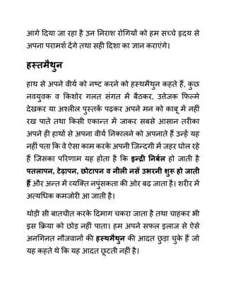 आगे ददया जा रहा है उन ननराश रोगगयों को हम सच्चे हृदय से
अपना परामशथ देंगे तथा सही ददशा का ज्ञान कराएींगे।
हस्तमैथुन
हाथ से अपने वीयथ को नष्ट करने को हस्थमैथुन कहते हैं, क
ु छ
नवयुवक व ककशोर गलत सींगत में बैठकर, उत्तेजक कफल्मे
देखकर या अश्लील पुस्तक
ें पढकर अपने मन को काबू में नहीीं
रख पाते तथा ककसी एकान्त में जाकर सबसे आसान तरीका
अपने ही हाथों से अपना वीयथ ननकालने को अपनाते हैं उन्हें यह
नहीीं पता कक वे ऐसा काम करक
े अपनी जजन्दगी में जहर घोल रहे
हैं जजसका पररणाम यह होता है कक इन्री ननबयल हो जाती है
पतलापन, टेढापन, छोटापन व नीली निें उभरनी शुरू हो जाती
हैं और अन्त में व्यजक्त नपुींसकता की ओर बढ जाता है। शरीर में
अत्यगधक कमजोरी आ जाती है।
थोडी सी बातचीत करक
े ददमाग चकरा जाता है तथा चाहकर भी
इस कक्रया को छोड नहीीं पाता। हम अपने सफल इलाज से ऐसे
अनगगनत नौजवानों की हस्थमैथुन की आदत छ
ु डा चुक
े हैं जो
यह कहते थे कक यह आदत छ
ू टती नहीीं है।
 