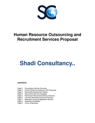 Human Resource Outsourcing
Recruitment Services
Shadi Consultancy..
CONTENTS:
Page 2 - Consultancy Service Overview
Page 3 - Human Resource Outsource (HR) Overview
Page 4 - Personality Assessment Testing
Page 5 - Recruitment Service Packages
Page 6 - Permanent Recruitment Service
Page 6 - Contract Recruitment Service
Page 7 - Relocation and Visa
Page 8 - Rejecting Candidates
Page 9 - Terms of Business
Human Resource Outsourcing
Recruitment Services Proposal
Shadi Consultancy..
Service Overview
Human Resource Outsource (HR) Overview
Personality Assessment Testing
Recruitment Service Packages
Recruitment Service Overview
Recruitment Service Overview
Relocation and Visa Application Service
Rejecting Candidates
Terms of Business
Human Resource Outsourcing and
Proposal
Shadi Consultancy..
 