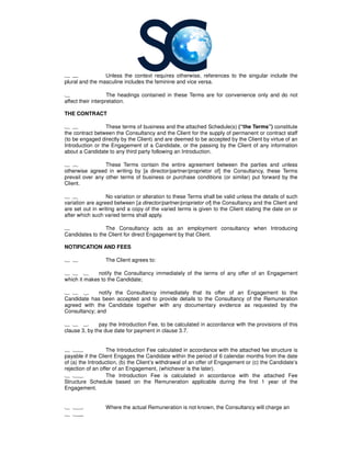 1 4 Unless the context requires otherwise, references to the singular include the
plural and the masculine includes the feminine and vice versa.
1 The headings contained in these Terms are for convenience only and do not
affect their interpretation.
THE CONTRACT
1 6 These terms of business and the attached Schedule(s)
the contract between the Consultancy
(to be engaged directly by the Client) and are deemed to be accepted by the Clie
Introduction or the Engagement of a Candidate, or the passing by the Client of any information
about a Candidate to any third party following an Introduction.
1 7 These Terms contain the entire agreement between the parties and unless
otherwise agreed in writing by [
prevail over any other terms of business or purchase conditions (or similar) put forward by the
Client.
1 8 No variation or alteration to these Terms shall be valid unl
variation are agreed between [a director/partner/proprietor of
are set out in writing and a copy of the varied terms is given to the Client stating the date on or
after which such varied terms sha
1 The Consultancy
Candidates to the Client for direct Engagement by that Client.
NOTIFICATION AND FEES
1 1 The Client agrees to:
1 1 1 notify the Consultancy
which it makes to the Candidate;
1 1 2 notify the Consultancy
Candidate has been accepted and to provide details to the
agreed with the Candidate together with any documentary evidence as requested by the
Consultancy; and
1 1 3 pay the Introduction Fee, to be calculated in accordance with the provisions of this
clause 3, by the due date for payment in clause 3.7.
1 11 The Introduction Fee calculated in accordance with
payable if the Client Engages the Candidate within the period of 6 calendar months from the date
of (a) the Introduction, (b) the Client’s withdrawal of an offer of Engagement
rejection of an offer of an Engagement, (whichever is the later).
1 12 The Introduction Fee is calculated in accordance with the attached Fee
Structure Schedule based on the Remuneration applicable during the first 1
Engagement.
1 13 Where the actual Remuneration is not known, the
1 14
context requires otherwise, references to the singular include the
plural and the masculine includes the feminine and vice versa.
The headings contained in these Terms are for convenience only and do not
These terms of business and the attached Schedule(s) (“the Terms”)
Consultancy and the Client for the supply of permanent or contract staff
(to be engaged directly by the Client) and are deemed to be accepted by the Client by virtue of an
Introduction or the Engagement of a Candidate, or the passing by the Client of any information
about a Candidate to any third party following an Introduction.
These Terms contain the entire agreement between the parties and unless
rwise agreed in writing by [a director/partner/proprietor of] the Consultancy
prevail over any other terms of business or purchase conditions (or similar) put forward by the
No variation or alteration to these Terms shall be valid unless the details of such
a director/partner/proprietor of] the Consultancy and the Client and
are set out in writing and a copy of the varied terms is given to the Client stating the date on or
after which such varied terms shall apply.
Consultancy acts as an employment consultancy when Introducing
Candidates to the Client for direct Engagement by that Client.
The Client agrees to:
Consultancy immediately of the terms of any offer of an Engagement
which it makes to the Candidate;
Consultancy immediately that its offer of an Engagement to the
Candidate has been accepted and to provide details to the Consultancy of the Remuneration
agreed with the Candidate together with any documentary evidence as requested by the
pay the Introduction Fee, to be calculated in accordance with the provisions of this
clause 3, by the due date for payment in clause 3.7.
The Introduction Fee calculated in accordance with the attached fee structure
payable if the Client Engages the Candidate within the period of 6 calendar months from the date
of (a) the Introduction, (b) the Client’s withdrawal of an offer of Engagement or (c) the Candidate’s
rejection of an offer of an Engagement, (whichever is the later).
The Introduction Fee is calculated in accordance with the attached Fee
Structure Schedule based on the Remuneration applicable during the first 1
Where the actual Remuneration is not known, the Consultancy will charge an
context requires otherwise, references to the singular include the
The headings contained in these Terms are for convenience only and do not
(“the Terms”) constitute
and the Client for the supply of permanent or contract staff
nt by virtue of an
Introduction or the Engagement of a Candidate, or the passing by the Client of any information
These Terms contain the entire agreement between the parties and unless
Consultancy, these Terms
prevail over any other terms of business or purchase conditions (or similar) put forward by the
ess the details of such
and the Client and
are set out in writing and a copy of the varied terms is given to the Client stating the date on or
when Introducing
immediately of the terms of any offer of an Engagement
immediately that its offer of an Engagement to the
of the Remuneration
agreed with the Candidate together with any documentary evidence as requested by the
pay the Introduction Fee, to be calculated in accordance with the provisions of this
the attached fee structure is
payable if the Client Engages the Candidate within the period of 6 calendar months from the date
or (c) the Candidate’s
The Introduction Fee is calculated in accordance with the attached Fee
Structure Schedule based on the Remuneration applicable during the first 1 year of the
will charge an
 